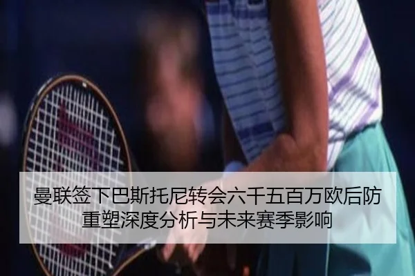 曼联签下巴斯托尼转会六千五百万欧后防重塑深度分析与未来赛季影响